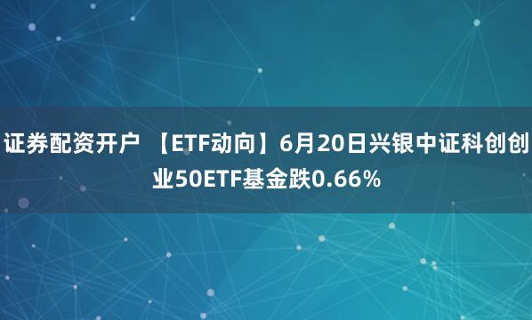 证券配资开户 【ETF动向】6月20日兴银中证科创创业50ETF基金跌0.66%
