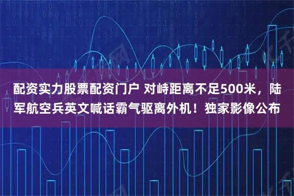 配资实力股票配资门户 对峙距离不足500米，陆军航空兵英文喊话霸气驱离外机！独家影像公布