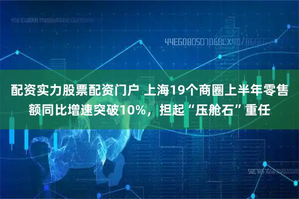 配资实力股票配资门户 上海19个商圈上半年零售额同比增速突破10%，担起“压舱石”重任