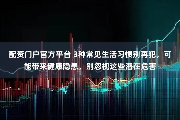 配资门户官方平台 3种常见生活习惯别再犯，可能带来健康隐患，别忽视这些潜在危害