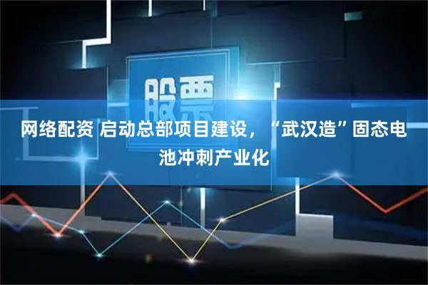 网络配资 启动总部项目建设，“武汉造”固态电池冲刺产业化