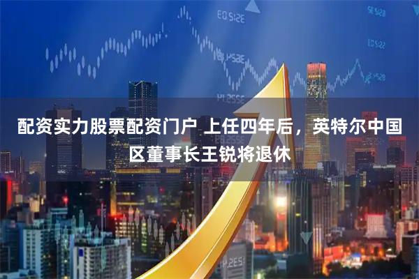 配资实力股票配资门户 上任四年后，英特尔中国区董事长王锐将退休