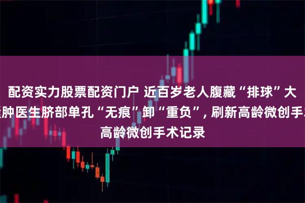 配资实力股票配资门户 近百岁老人腹藏“排球”大卵巢囊肿医生脐部单孔“无痕”卸“重负”, 刷新高龄微创手术记录