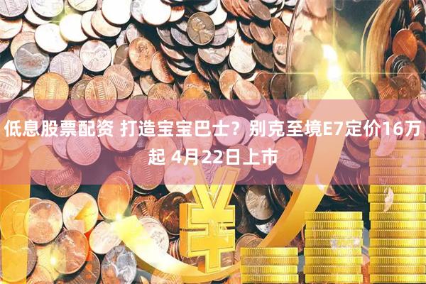 低息股票配资 打造宝宝巴士？别克至境E7定价16万起 4月22日上市