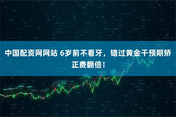 中国配资网网站 6岁前不看牙，错过黄金干预期矫正费翻倍！