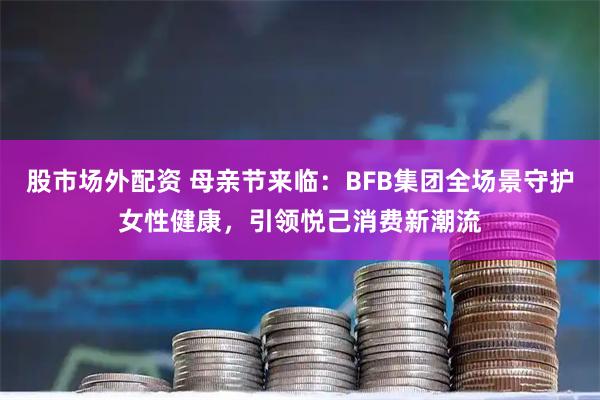 股市场外配资 母亲节来临：BFB集团全场景守护女性健康，引领悦己消费新潮流